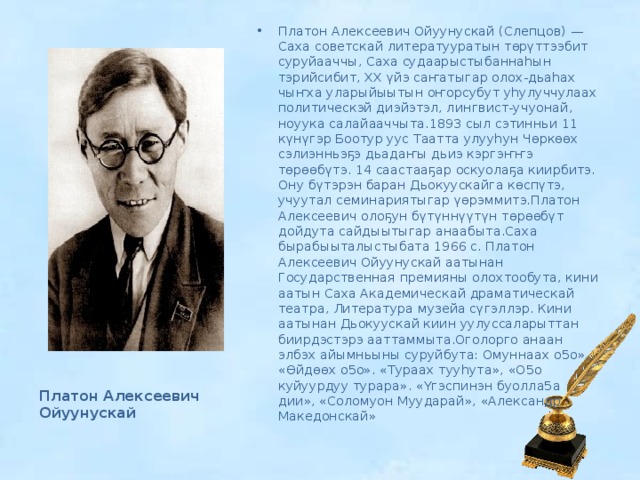 Платон Алексеевич Ойуунускай (Слепцов) — Саха советскай литератууратын төрүттээбит суруйааччы, Саха судаарыстыбаннаһын тэрийсибит, XX үйэ саҥатыгар олох-дьаһах чыҥха уларыйыытын оҥорсубут уһулуччулаах политическэй диэйэтэл, лингвист-учуонай, ноуука салайааччыта.1893 сыл сэтинньи 11 күнүгэр Боотур уус Таатта улууһун Чөркөөх сэлиэнньэҕэ дьадаҥы дьиэ кэргэҥҥэ төрөөбүтэ. 14 саастааҕар оскуолаҕа киирбитэ. Ону бүтэрэн баран Дьокуускайга көспүтэ, учуутал семинариятыгар үөрэммитэ.Платон Алексеевич олоҕун бүтүннүүтүн төрөөбүт дойдута сайдыытыгар анаабыта.Саха бырабыыталыстыбата 1966 с. Платон Алексеевич Ойуунускай аатынан Государственная премияны олохтообута, кини аатын Саха Академическай драматическай театра, Литература музейа сүгэллэр. Кини аатынан Дьокуускай киин уулуссаларыттан биирдэстэрэ ааттаммыта.Оголорго анаан элбэх айымньыны суруйбута: Омуннаах о5о», «Өйдөөх о5о». «Тураах тууһута», «О5о куйуурдуу турара». «Үгэспинэн буолла5а дии», «Соломуон Муударай», «Александр Македонскай» Платон Алексеевич Ойуунускай 