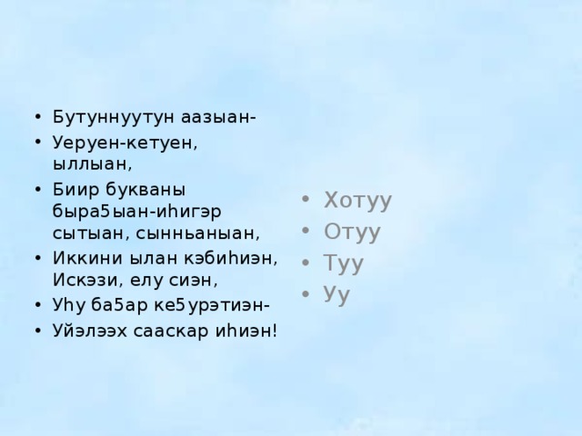 Бутуннуутун аазыан- Уеруен-кетуен, ыллыан, Биир букваны быра5ыан-иhигэр сытыан, сынньаныан, Иккини ылан кэбиhиэн, Искэзи, елу сиэн, Уhу ба5ар ке5урэтиэн- Уйэлээх сааскар иhиэн! Хотуу Отуу Туу Уу 