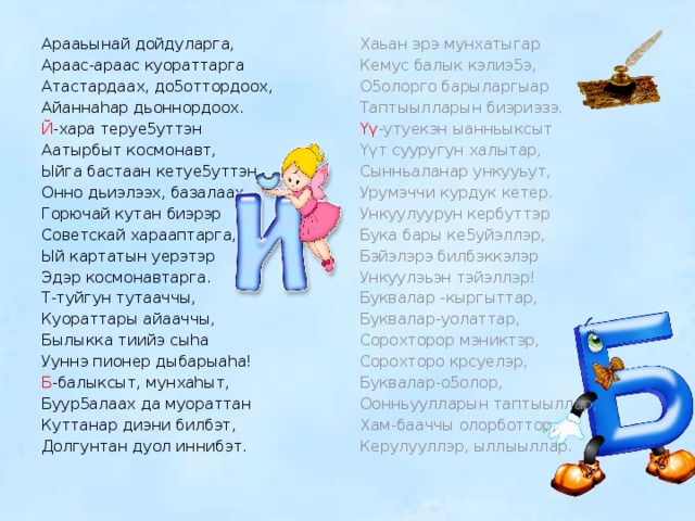 Арааьынай дойдуларга, Хаьан эрэ мунхатыгар Кемус балык кэлиэ5э, Араас-араас куораттарга Атастардаах, до5оттордоох, О5олорго барыларгыар Таптыылларын биэриэзэ. Айаннаhар дьоннордоох. Й -хара теруе5уттэн Үү -утуекэн ыанньыксыт Аатырбыт космонавт, Үүт сууругун халытар, Ыйга бастаан кетуе5уттэн Сынньаланар ункууьут, Урумэччи курдук кетер. Онно дьиэлээх, базалаах. Ункуулуурун кербуттэр Горючай кутан биэрэр Советскай харааптарга, Бука бары ке5уйэллэр, Бэйэлэрэ билбэккэлэр Ый картатын уерэтэр Ункуулэьэн тэйэллэр! Эдэр космонавтарга. Буквалар -кыргыттар, Т-туйгун тутааччы, Куораттары айааччы, Буквалар-уолаттар, Сорохторор мэниктэр, Былыкка тиийэ сыhа Ууннэ пионер дыбарыаhа! Сорохторо крсуелэр, Б -балыксыт, мунхаhыт, Буквалар-о5олор, Буур5алаах да муораттан Оонньуулларын таптыыллар, Куттанар диэни билбэт, Хам-бааччы олорботтор, Долгунтан дуол иннибэт. Керулууллэр, ыллыыллар. 