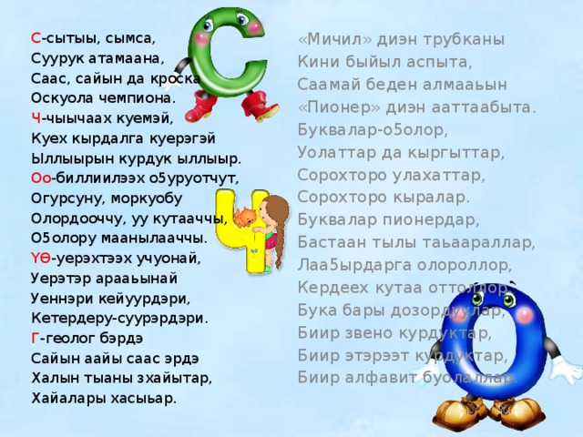 С -сытыы, сымса, «Мичил» диэн трубканы Кини быйыл аспыта, Суурук атамаана, Саас, сайын да кроска Саамай беден алмааьын Оскуола чемпиона. «Пионер» диэн ааттаабыта. Ч -чыычаах куемэй, Буквалар-о5олор, Куех кырдалга куерэгэй Уолаттар да кыргыттар, Сорохторо улахаттар, Ыллыырын курдук ыллыыр. Оо -биллиилээх о5уруотчут, Сорохторо кыралар. Буквалар пионердар, Огурсуну, моркуобу Бастаан тылы таьаараллар, Олордооччу, уу кутааччы, Лаа5ырдарга олороллор, О5олору маанылааччы. Кердеех кутаа оттоллор. Үϴ -уерэхтээх учуонай, Бука бары дозордуулар, Уерэтэр арааьынай Биир звено курдуктар, Уеннэри кейуурдэри, Биир этэрээт курдуктар, Кетердеру-суурэрдэри. Г -геолог бэрдэ Биир алфавит буолаллар. Сайын аайы саас эрдэ Халын тыаны зхайытар, Хайалары хасыьар. 