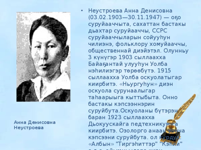 Неустроева Анна Денисовна (03.02.1903—30.11.1947) — оҕо суруйааччыта, cахаттан бастакы дьахтар суруйааччы, ССРС суруйааччыларын сойууһун чилиэнэ, фольклору хомуйааччы, общественнай диэйэтэл. Олунньу 3 күнүгэр 1903 сыллаахха Байаҕантай улууһун Уолба нэһилиэгэр төрөөбүтэ. 1915 сыллаахха Уолба оскуолатыгар киирбитэ. «Ньургуһун» диэн оскуола сурунаалыгар таһаарыыга кыттыбыта. Онно бастакы кэпсээннэрин суруйбута.Оскуоланы бүтэрэн баран 1923 сыллаахха Дьокуускайга педтехникумҥа киирбитэ. Озолорго анаан уонча кэпсээни суруйбута. ол курдук: «Албын» 