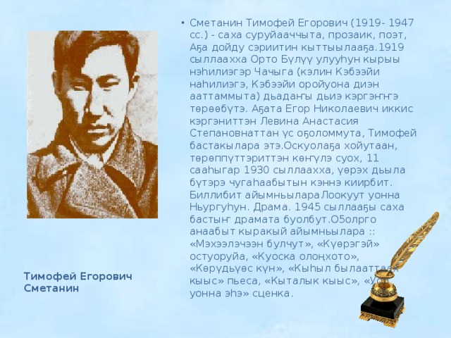 Сметанин Тимофей Егорович (1919- 1947 сс.) - саха суруйааччыта, прозаик, поэт, Аҕа дойду сэриитин кыттыылааҕа.1919 сыллаахха Орто Бүлүү улууһун кырыы нэһилиэгэр Чачыга (кэлин Кэбээйи наһилиэгэ, Кэбээйи оройуона диэн ааттаммыта) дьадаҥы дьиэ кэргэҥҥэ төрөөбүтэ. Аҕата Егор Николаевич иккис кэргэниттэн Левина Анастасия Степановнаттан үс оҕоломмута, Тимофей бастакылара этэ.Оскуолаҕа хойутаан, төрөппүттэриттэн көҥүлэ суох, 11 сааһыгар 1930 сыллаахха, үөрэх дьыла бүтэрэ чугаһаабытын кэннэ киирбит. Биллибит айымньылараЛоокуут уонна Ньургуһун. Драма. 1945 сыллааҕы саха бастыҥ драмата буолбут.О5олрго анаабыт кыракый айымньылара :: «Мэхээлэчээн булчут», «Күөрэгэй» остуоруйа, «Куоска олоңхото», «Көрүдьүөс күн», «Кыһыл былааттаах кыыс» пьеса, «Кыталык кыыс», «Уол уонна эһэ» сценка. Тимофей Егорович Сметанин 