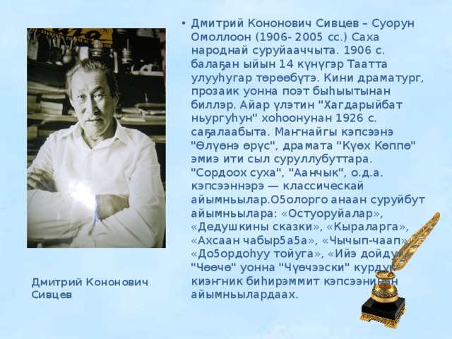 Дмитрий Кононович Сивцев – Суорун Омоллоон (1906- 2005 сс.) Саха народнай суруйааччыта. 1906 с. балаҕан ыйын 14 күнүгэр Таатта улууһугар төрөөбүтэ. Кини драматург, прозаик уонна поэт быһыытынан биллэр. Айар үлэтин 