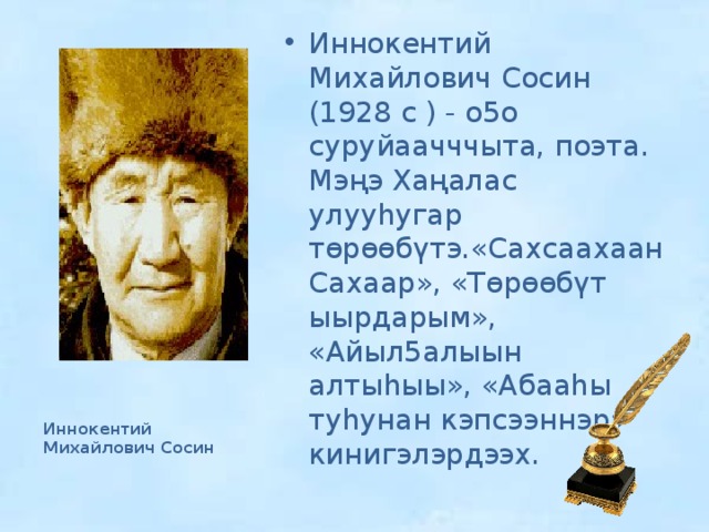Иннокентий Михайлович Сосин (1928 с ) - о5о суруйаачччыта, поэта. Мэңэ Хаңалас улууһугар төрөөбүтэ.«Сахсаахаан Сахаар», «Төрөөбүт ыырдарым», «Айыл5алыын алтыһыы», «Абааһы туһунан кэпсээннэр» кинигэлэрдээх. Иннокентий Михайлович Сосин 