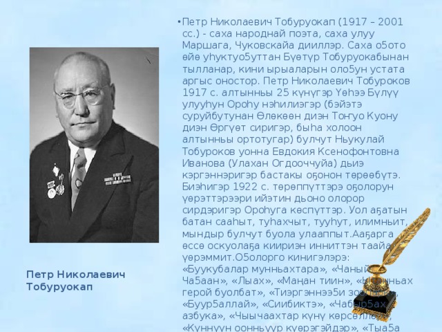 Петр Николаевич Тобуруокап (1917 – 2001 сс.) - саха народнай поэта, саха улуу Маршага, Чуковскайа дииллэр. Саха о5ото өйө уhуктуо5уттан Бүөтүр Тобуруокабынан тылланар, кини ырыаларын оло5ун устата аргыс оностор. Петр Николаевич Тобуроков 1917 с. алтынньы 25 күнүгэр Үөһээ Бүлүү улууһун Ороһу нэһилиэгэр (бэйэтэ суруйбутунан Өлөкөөн диэн Тоҥуо Куону диэн Өргүөт сиригэр, быһа холоон алтынньы ортотугар) булчут Ньукулай Тобуроков уонна Евдокия Ксенофонтовна Иванова (Улахан Огдооччуйа) дьиэ кэргэннэригэр бастакы оҕонон төрөөбүтэ. Биэһигэр 1922 с. төрөппүттэрэ оҕолорун үөрэттэрээри ийэтин дьоно олорор сирдэригэр Ороһуга көспүттэр. Уол аҕатын батан сааһыт, туһахчыт, тууһут, илимньит, мындыр булчут буола улааппыт.Ааҕарга өссө оскуолаҕа киириэн инниттэн таайа үөрэммит.О5олорго кинигэлэрэ: «Буукубалар мунньахтара», «Чаный Ча5аан», «Лыах», «Маңан тиин», «Ытанньах герой буолбат», «Тиэргэннээ5и зоопарк», «Буур5аллай», «Сиибиктэ», «Чабыр5ах азбука», «Чыычаахтар күнү көрсөллөр», «Күннүүн оонньуур күөрэгэйдэр», «Тыа5а олорон», «Сайын ханна барабын?» Петр Николаевич Тобуруокап 