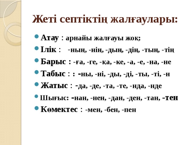 Жеті септіктің жалғаулары: Атау : арнайы жалғауы жоқ; Ілік :    - ның, -нің, -дың, -дің, -тың, -тің Барыс  : -ға, -ге, -қа, -ке, -а, -е, -на, -не Табыс :  : - ны, -ні, -ды, -ді, -ты, -ті, -н Жатыс : - да, -де, -та, -те, -нда, -нде Шығыс: - нан, -нен, -дан, -ден, -тан, -тен Көмектес :  -мен, -бен, -пен 