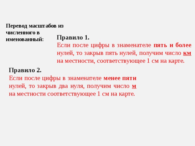Перевод масштабов из численного в именованный: Правило 1. Если после цифры в знаменателе пять и более нулей, то закрыв пять нулей, получим число км на местности, соответствующее 1 см на карте. Правило 2. Если после цифры в знаменателе менее пяти нулей, то закрыв два нуля, получим число м на местности соответствующее 1 см на карте. 