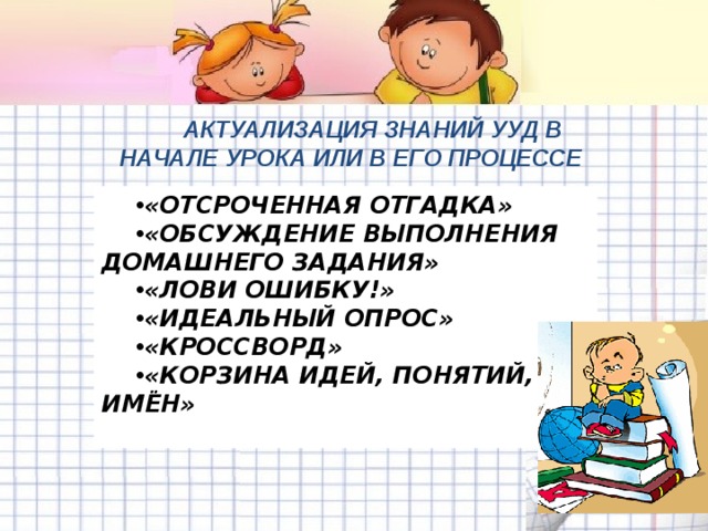 АКТУАЛИЗАЦИЯ ЗНАНИЙ УУД В НАЧАЛЕ УРОКА ИЛИ В ЕГО ПРОЦЕССЕ  «ОТСРОЧЕННАЯ ОТГАДКА» «ОБСУЖДЕНИЕ ВЫПОЛНЕНИЯ ДОМАШНЕГО ЗАДАНИЯ» «ЛОВИ ОШИБКУ!» «ИДЕАЛЬНЫЙ ОПРОС» «КРОССВОРД» «КОРЗИНА ИДЕЙ, ПОНЯТИЙ, ИМЁН»   