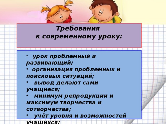 Требования к современному уроку:   урок проблемный и развивающий;  организация проблемных и поисковых ситуаций;  вывод делают сами учащиеся;  минимум репродукции и максимум творчества и сотворчества;  учёт уровня и возможностей учащихся;  планирование обратной связи.   