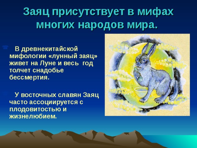 Заяц присутствует в мифах многих народов мира.    В древнекитайской мифологии «лунный заяц» живет на Луне и весь год толчет снадобье бессмертия.   У восточных славян Заяц часто ассоциируется с плодовитостью и жизнелюбием.  