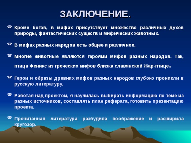 ЗАКЛЮЧЕНИЕ . Кроме богов, в мифах присутствует множество различных духов природы, фантастических существ и мифических животных.  В мифах разных народов есть общее и различное.  Многие животные являются героями мифов разных народов. Так, птица Феникс из греческих мифов близка славянской Жар-птице .  Герои и образы древних мифов разных народов глубоко проникли в русскую литературу.  Работая над проектом, я научилась выбирать информацию по теме из разных источников, составлять план реферата, готовить презентацию проекта.  Прочитанная литература разбудила воображение и расширила кругозор. 