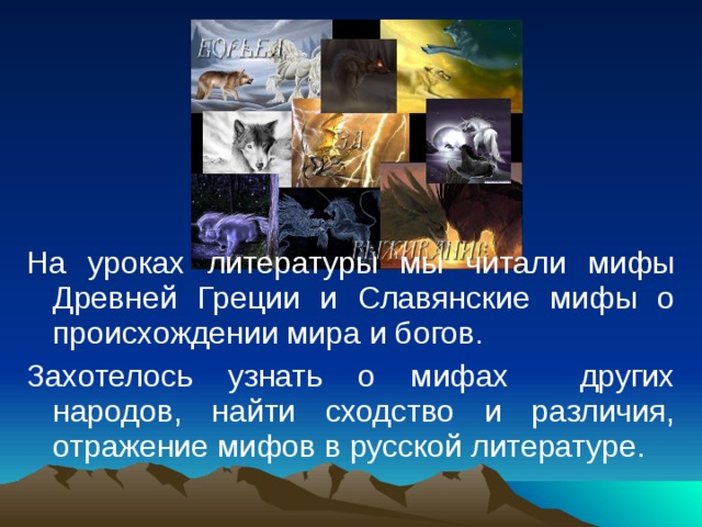 На уроках литературы мы читали мифы Древней Греции и Славянские мифы о происхождении мира и богов. Захотелось узнать о мифах других народов, найти сходство и различия, отражение мифов в русской литературе. 