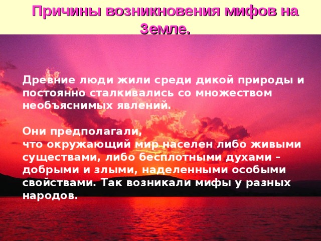 Причины возникновения мифов на  Земле. Долгие тысячелетия люди жили среди дикой природы и постоянно подвергались опасности. Они сталкивались со множеством необъяснимых явлений. Почему происходят грозы и ураганы, наводнения и землетрясения? Что представляют собой Солнце, Луна и звезды, радуга и облака? Они предполагали, что окружающий мир в каждой своей части населен либо живыми существами, либо бесплотными духами – добрыми и злыми, наделенными особыми свойствами. Так возникали мифы у разных народов.  Древние люди жили среди дикой природы и постоянно сталкивались со множеством необъяснимых явлений. Они предполагали, что окружающий мир населен либо живыми существами, либо бесплотными духами – добрыми и злыми, наделенными особыми свойствами. Так возникали мифы у разных народов. 