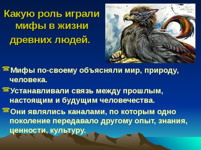 Какую роль играли мифы в жизни древних людей.  Мифы по-своему объясняли мир, природу, человека. Устанавливали связь между прошлым, настоящим и будущим человечества. Они являлись каналами, по которым одно поколение передавало другому опыт, знания, ценности, культуру. 