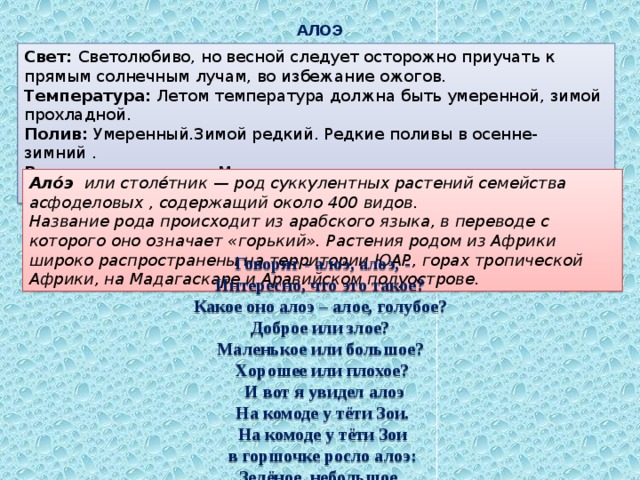АЛОЭ Свет: Светолюбиво, но весной следует осторожно приучать к прямым солнечным лучам, во избежание ожогов. Температура: Летом температура должна быть умеренной, зимой прохладной. Полив: Умеренный.Зимой редкий. Редкие поливы в осенне-зимний . Влажность воздуха: Можно не опрыскивать или опрыскивать изредка и очень осторожно. Ало́э или столе́тник — род суккулентных растений семейства асфоделовых , содержащий около 400 видов.  Название рода происходит из арабского языка, в переводе с которого оно означает «горький». Растения родом из Африки широко распространены на территории ЮАР, горах тропической Африки, на Мадагаскаре и Аравийском полуострове.  Говорят - алоэ, алоэ, - Интересно, что это такое? Какое оно алоэ – алое, голубое? Доброе или злое? Маленькое или большое? Хорошее или плохое?  И вот я увидел алоэ  На комоде у тёти Зои. На комоде у тёти Зои  в горшочке росло алоэ: Зелёное, небольшое, колючее и кривое. Но симпатичное такое!!! 