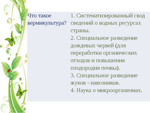 Что такое вермикультура? 1. Систематизированный свод сведений о водных ресурсах страны. 2. Специальное разведение дождевых червей (для переработки органических отходов и повышения плодородия почвы). 3. Специальное разведение жуков - навозников. 4. Наука о микроорганизмах. 