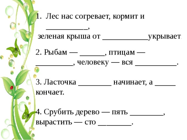 Лес нас согревает, кормит и __________,  зеленая крыша от ___________укрывает . 2. Рыбам — ______, птицам — _________, человеку — вся __________. 3. Ласточка ________ начинает, а _____ кончает. 4. Срубить дерево — пять ________, вырастить — сто ________. 