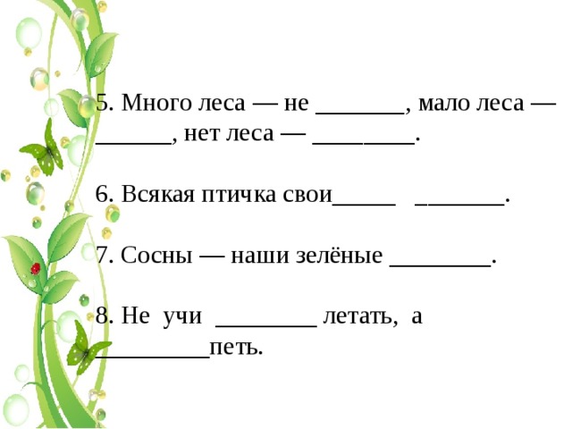 5. Много леса — не _______, мало леса — ______, нет леса — ________. 6. Всякая птичка свои_____ _______. 7. Сосны — наши зелёные ________. 8. Не учи ________ летать, а _________петь. 