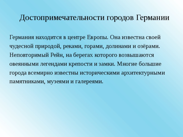Достопримечательности городов Германии Германия находится в центре Европы. Она известна своей чудесной природой, реками, горами, долинами и озёрами. Неповторимый Рейн, на берегах которого возвышаются овеянными легендами крепости и замки. Многие большие города всемирно известны историческими архитектурными памятниками, музеями и галереями. 