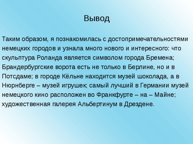 Вывод Таким образом, я познакомилась с достопримечательностями немецких городов и узнала много нового и интересного: что скульптура Роланда является символом города Бремена; Брандербургские ворота есть не только в Берлине, но и в Потсдаме; в городе Кёльне находится музей шоколада, а в Нюрнберге – музей игрушек; самый лучший в Германии музей немецкого кино расположен во Франкфурте – на – Майне; художественная галерея Альбертинум в Дрездене. 