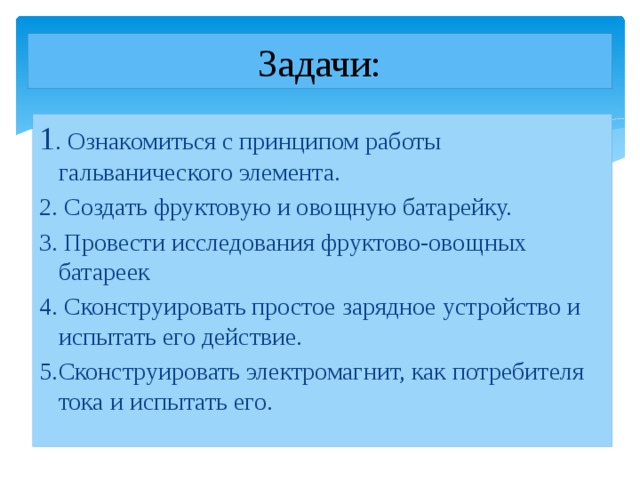 Задачи: 1 . Ознакомиться с принципом работы гальванического элемента. 2. Создать фруктовую и овощную батарейку. 3. Провести исследования фруктово-овощных батареек 4. Сконструировать простое зарядное устройство и испытать его действие. 5.  Сконструировать электромагнит, как потребителя тока и испытать его. 