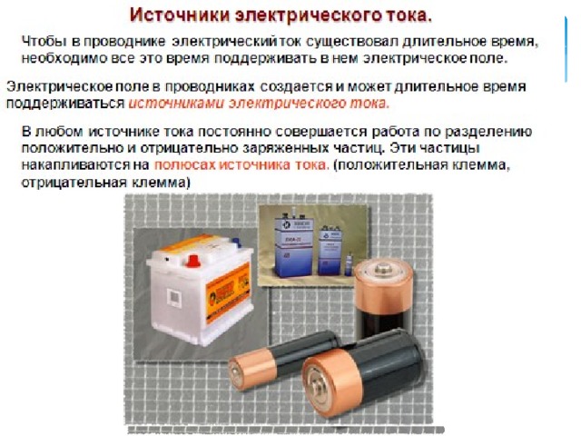 Источники электрического тока. Чтобы в проводнике электрический ток существовал длительное время, необходимо все это время поддерживать в нем электрическое поле. Электрическое поле в проводниках создается и может длительное время поддерживаться источниками электрического тока. В любом источнике тока постоянно совершается работа по разделению положительно и отрицательно заряженных частиц. Эти частицы накапливаются на полюсах источника тока. (положительная клемма, отрицательная клемма) 