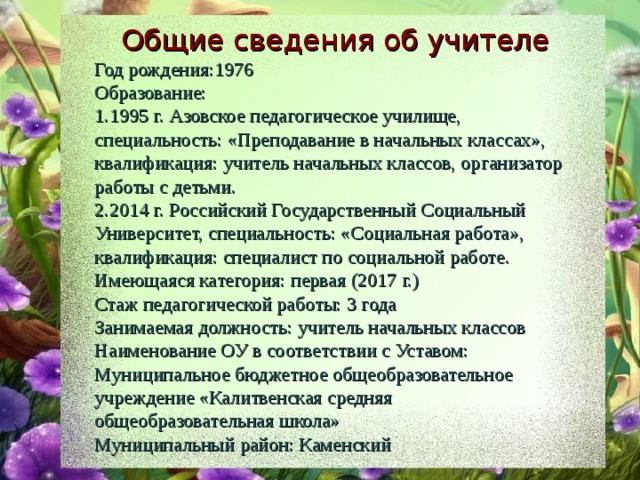 Общие сведения об учителе Год рождения:1976 Образование: 1995 г. Азовское педагогическое училище, специальность: «Преподавание в начальных классах», квалификация: учитель начальных классов, организатор работы с детьми. 2014 г. Российский Государственный Социальный Университет, специальность: «Социальная работа», квалификация: специалист по социальной работе. Имеющаяся категория: первая (2017 г.) Стаж педагогической работы: 3 года Занимаемая должность: учитель начальных классов Наименование ОУ в соответствии с Уставом: Муниципальное бюджетное общеобразовательное учреждение «Калитвенская средняя общеобразовательная школа» Муниципальный район: Каменский 