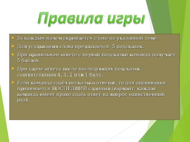 За каждым полем скрывается слово по указанной теме. Для угадывания слова предлагается 5 подсказок. При правильном ответе с первой подсказки команда получает 5 баллов. При сдаче ответа после последующих подсказок – соответственно 4, 3, 2 или 1 балл. Если команда сдаёт несколько ответов, то для оценивания принимается ПОСЛЕДНИЙ сданный (вариант: каждая команда имеет право сдать ответ на вопрос единственный раз). 