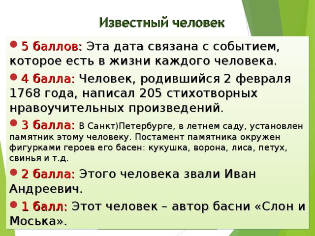 5 баллов: Эта дата связана с событием, которое есть в жизни каждого человека. 4 балла: Человек, родившийся 2 февраля 1768 года, написал 205 стихотворных нравоучительных произведений. 3 балла: В Санкт)Петербурге, в летнем саду, установлен памятник этому человеку. Постамент памятника окружен фигурками героев его басен: кукушка, ворона, лиса, петух, свинья и т.д. 2 балла: Этого человека звали Иван Андреевич. 1 балл: Этот человек – автор басни «Слон и Моська». Ответ 