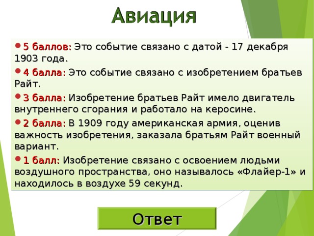 5 баллов: Это событие связано с датой - 17 декабря 1903 года. 4 балла: Это событие связано с изобретением братьев Райт. 3 балла: Изобретение братьев Райт имело двигатель внутреннего сгорания и работало на керосине. 2 балла: В 1909 году американская армия, оценив важность изобретения, заказала братьям Райт военный вариант. 1 балл: Изобретение связано с освоением людьми воздушного пространства, оно называлось «Флайер-1» и находилось в воздухе 59 секунд. Ответ 