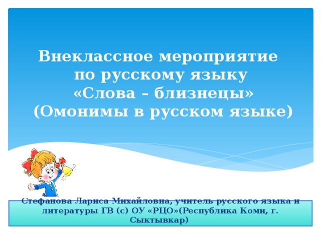Внеклассное мероприятие  по русскому языку  «Слова – близнецы»  (Омонимы в русском языке) Стефанова Лариса Михайловна, учитель русского языка и литературы ГВ (с) ОУ «РЦО»(Республика Коми, г. Сыктывкар) 