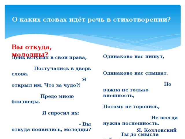  О каких словах идёт речь в стихотворении?   Вы откуда, молодцы? Одинаково нас пишут, Одинаково нас слышат. Но важна не только внешность, Потому не торопись, Не всегда нужна поспешность. Ты до смысла доберись. Наподобие начинки Смысл запрятан в серединке. Схожим лицам вопреки, Мы по смыслу - далеки. День вступил в свои права, Постучались в дверь слова. Я открыл им. Что за чудо?! Предо мною близнецы. Я спросил их: - Вы откуда появились, молодцы? Отвечали мне слова: - Заверяем, голова, Что и раньше с нами встречи Ты имел наверняка. Мы слова из русской речи, Из родного языка! Я. Козловский 