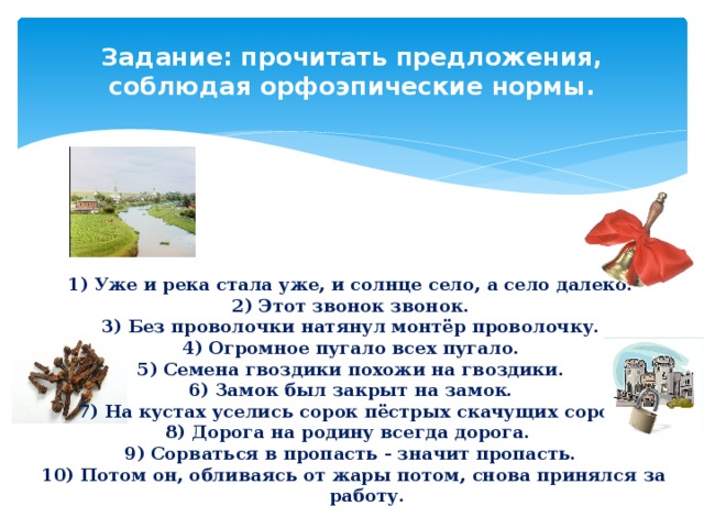 Задание: прочитать предложения, соблюдая орфоэпические нормы.   Уже и река стала уже, и солнце село, а село далеко. Этот звонок звонок. Без проволочки натянул монтёр проволочку. Огромное пугало всех пугало. Семена гвоздики похожи на гвоздики. Замок был закрыт на замок. На кустах уселись сорок пёстрых скачущих сорок. Дорога на родину всегда дорога. Сорваться в пропасть - значит пропасть.  Потом он, обливаясь от жары потом, снова принялся за работу. 