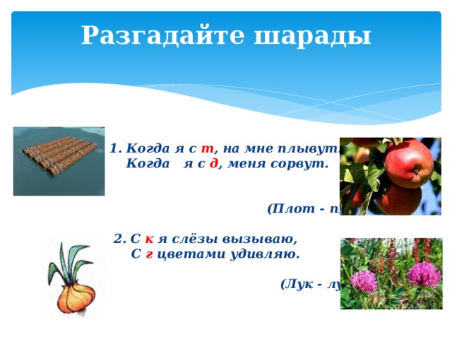 Разгадайте шарады   Когда я с  т , на мне плывут.  Когда я с д , меня сорвут.   (Плот - плод)   2. С к  я слёзы вызываю,  С г цветами удивляю.   (Лук - луг) 