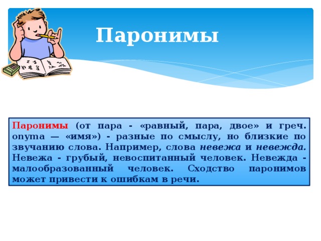 Паронимы  Паронимы (от пара - «равный, пара, двое» и греч. onyma — «имя») - разные по смыслу, но близкие по звучанию слова. Например, слова невежа и невежда. Невежа - грубый, невоспитанный человек. Невежда - малообразованный человек. Сходство паронимов может привести к ошибкам в речи. 