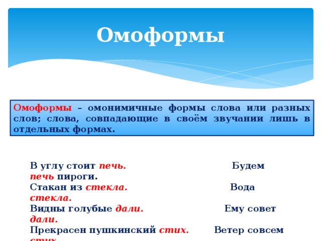 Омоформы Омоформы – омонимичные формы слова или разных слов; слова, совпадающие в своём звучании лишь в отдельных формах. В углу стоит печь.  Будем печь пироги. Стакан из стекла.  Вода стекла. Видны голубые дали.  Ему совет дали. Прекрасен пушкинский стих.  Ветер совсем стих. 