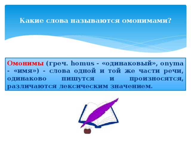  Какие слова называются омонимами?   Омонимы (греч. homus - «одинаковый», onyma - «имя») - слова одной и той же части речи, одинаково пишутся и произносятся, различаются лексическим значением. 