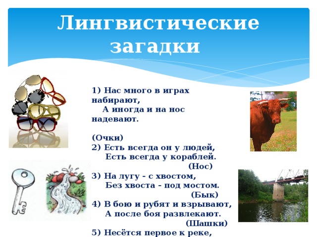 Лингвистические загадки 1) Нас много в играх набирают,  А иногда и на нос надевают.  (Очки) 2) Есть всегда он у людей,  Есть всегда у кораблей.  (Нос) 3) На лугу - с хвостом,  Без хвоста - под мостом.  (Бык) 4) В бою и рубят и взрывают,  А после боя развлекают.  (Шашки) 5) Несётся первое к реке,  Второе щёлкнуло в замке.  (Ключ) 