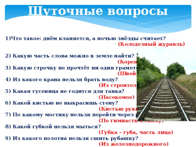 Шуточные вопросы 1)Что такое: днём кланяется, а ночью звёзды считает?  (Колодезный журавль) 2) Какую часть слова можно в земле найти?  (Корень) 3) Какую строчку не прочтёт ни один грамотей?  (Швейную) 4) Из какого крана нельзя брать воду?  (Из строительного) 5) Какая гусеница не годится для танка?  (Насекомое) 6) Какой кистью не выкрасишь стену?  (Кистью руки) 7) По какому мостику нельзя перейти через реку?  (По гимнастическому) 8) Какой губкой нельзя мыться?  (Губка – губа, часть лица) 9) Из какого полотна нельзя сшить рубашку?  (Из железнодорожного)  