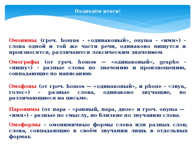 Подведём итоги! Омонимы (греч. homus - «одинаковый», onyma - «имя») - слова одной и той же части речи, одинаково пишутся и произносятся, различаются лексическим значением. Омографы (от греч. homos — «одинаковый», grapho - «пишу») - разные слова по значению и произношению, совпадающие по написанию. Омофоны (от греч. homos — «одинаковый», и phone – «звук, голос») – разные слова, одинаково звучащие, но различающиеся на письме. Паронимы (от пара - «равный, пара, двое» и греч. onyma — «имя») - разные по смыслу, но близкие по звучанию слова. Омоформы – омонимичные формы слова или разных слов; слова, совпадающие в своём звучании лишь в отдельных формах. 