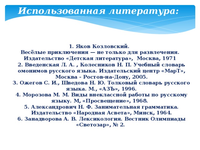 Использованная литература: 1. Яков Козловский. Весёлые приключения — не только для развлечения. Издательство «Детская литература», Москва, 1971 2. Введенская Л. А. , Колесников Н. П. Учебный словарь омонимов русского языка. Издательский центр «МарТ», Москва - Ростов-на-Дону, 2005. 3. Ожегов С. И., Шведова Н. Ю. Толковый словарь русского языка. М., «АЗЪ», 1996. 4. Морозова М. М. Виды внеклассной работы по русскому языку. М, «Просвещение», 1968. 5. Александрович Н. Ф. Занимательная грамматика. Издательство «Народная Асвета», Минск, 1964. 6. Занадворова А. В. Лексикология. Вестник Олимпиады «Светозар», № 2. 