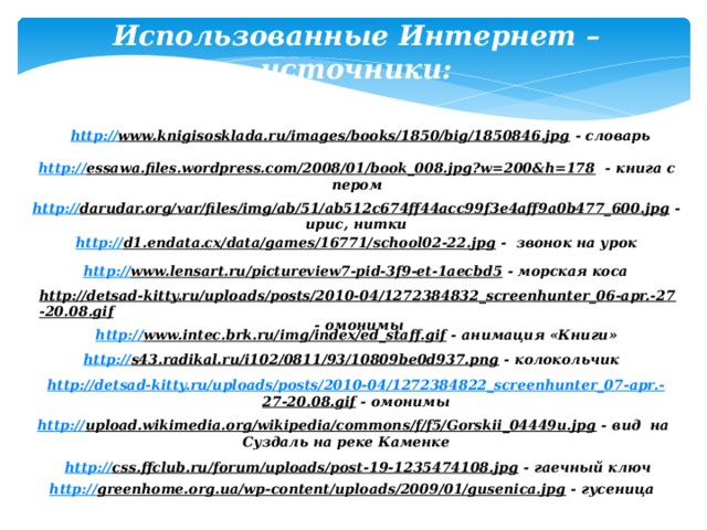 Использованные Интернет – источники: http:// www.knigisosklada.ru/images/books/1850/big/1850846.jpg  - словарь http:// essawa.files.wordpress.com/2008/01/book_008.jpg?w=200&h=178  - книга с пером http:// darudar.org/var/files/img/ab/51/ab512c674ff44acc99f3e4aff9a0b477_600.jpg  - ирис, нитки http:// d1.endata.cx/data/games/16771/school02-22.jpg  - звонок на урок http:// www.lensart.ru/pictureview7-pid-3f9-et-1aecbd5  - морская коса http://detsad-kitty.ru/uploads/posts/2010-04/1272384832_screenhunter_06-apr.-27-20.08.gif  - омонимы http :// www.intec.brk.ru/img/index/ed_staff.gif  - анимация «Книги» http:// s43.radikal.ru/i102/0811/93/10809be0d937.png  - колокольчик http://detsad-kitty.ru/uploads/posts/2010-04/1272384822_screenhunter_07-apr.- 27-20.08.gif  - омонимы http:// upload.wikimedia.org/wikipedia/commons/f/f5/Gorskii_04449u.jpg  - вид на Суздаль на реке Каменке http:// css.ffclub.ru/forum/uploads/post-19-1235474108.jpg  - гаечный ключ http:// greenhome.org.ua/wp-content/uploads/2009/01/gusenica.jpg  - гусеница  