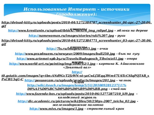 Использованные Интернет – источники (продолжение): http://detsad-kitty.ru/uploads/posts/2010-04/1272384787_screenhunter_04-apr.-27-20.06.gif  - омонимы http:// www.krestianin.ru/upload/iblock/76e/krn_img_rs0pel.jpg  - яблоки на дереве http:// namewoman.ru/images/stories/ruki%207.jpg  - руки http://detsad-kitty.ru/uploads/posts/2010-04/1272384771_screenhunter_03-apr.-27-20.06.gif  - омонимы http:// 7ls.ru/images/cat55.jpg  - очки http:// www.prazdnuem.ru/newyear/2009/images/bull250.jpg  - бык на лугу http:// www.artemei-spb.by.ru/Travels/Budogosch_Tihvin/a41.jpg  - опора моста http:// www.world-art.ru/painting/img/5000/42/1.jpg  - картина К. Айвазовского «Девятый вал» http:// t0.gstatic.com/images?q=tbn:ANd9GcT2fzWN-st-yaCwLf3Eqq3Wm47U6TcCSIqPQTAB_xPxCRU3qU-C  - плот http:// posusecam.ru/uploads/products/images/201.jpg  - челнок http://wiki.iteach.ru/images/temp/5/51/20100928123711!% D0%A1%D0%BC%D0%B0%D0%B9%D0%BB.png  - смайлик http:// www.fazenda-box.ru/uploads/posts/2010-06/1277287210_kl9.jpg  - колодезный журавль http:// dic.academic.ru/pictures/wiki/files/50/250px-2007_teicha_02.jpg  - железнодорожное полотно http:// www.mivs.ru/images/1.jpg  - строительный кран 