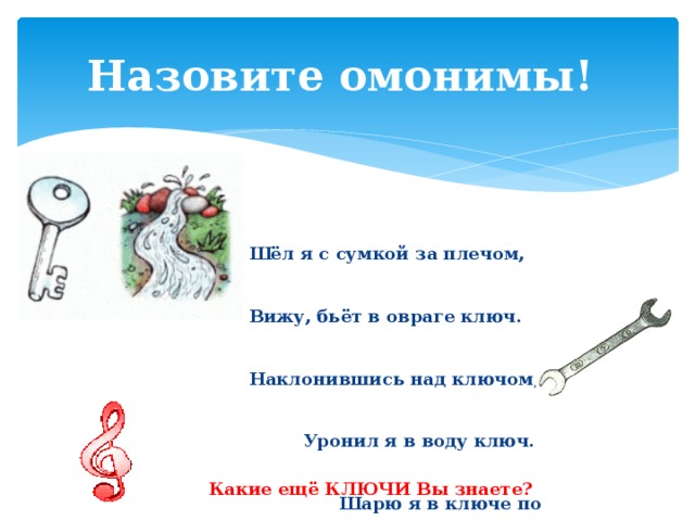 Назовите омонимы! Шёл я с сумкой за плечом, Вижу, бьёт в овраге ключ. Наклонившись над ключом, Уронил я в воду ключ. Шарю я в ключе по дну, Над водою спину гну. Если ключ я не найду, Как домой я попаду?   В. Лифшиц Какие ещё КЛЮЧИ Вы знаете? 