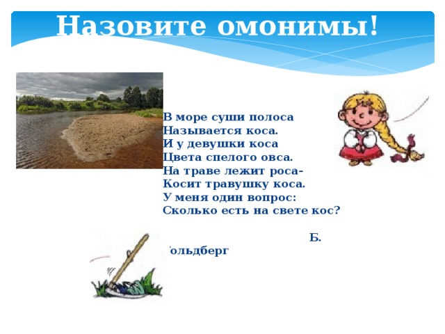 Назовите омонимы! В море суши полоса Называется коса. И у девушки коса Цвета спелого овса. На траве лежит роса- Косит травушку коса. У меня один вопрос: Сколько есть на свете кос?   Б. Гольдберг  