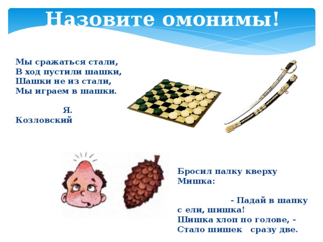 Назовите омонимы! Мы сражаться стали,  В ход пустили шашки,  Шашки не из стали,  Мы играем в шашки.   Я. Козловский Бросил палку кверху Мишка: - Падай в шапку с ели, шишка!  Шишка хлоп по голове, -  Стало шишек сразу две.   Е. Петрищева 