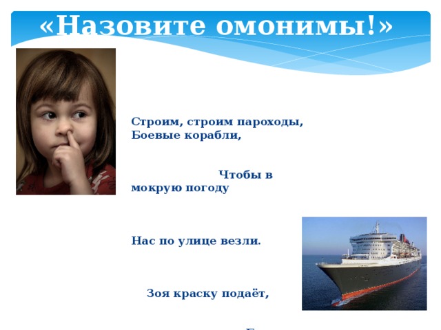 «Назовите омонимы!» Строим, строим пароходы,  Боевые корабли, Чтобы в мокрую погоду Нас по улице везли. Зоя краску подаёт, Боря красит пароход. Краска капает с колёс, В краске палуба и нос ... - Чей нос? - Борин! - Поди умойся!  В. Жак 