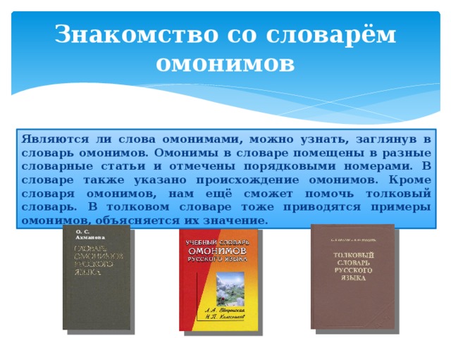Знакомство со словарём омонимов Являются ли слова омонимами, можно узнать, заглянув в словарь омонимов. Омонимы в словаре помещены в разные словарные статьи и отмечены порядковыми номерами. В словаре также указано происхождение омонимов. Кроме словаря омонимов, нам ещё сможет помочь толковый словарь. В толковом словаре тоже приводятся примеры омонимов, объясняется их значение. О. С. Ахманова 