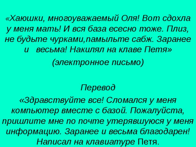 « Хаюшки, многоуважаемый Оля! Вот сдохла у меня мать! И вся база есесно тоже. Плиз, не будьте чурками,памыльте сабж. Заранее и весьма! Накилял на клаве Петя» (электронное письмо)  Перевод «Здравствуйте все! Сломался у меня компьютер вместе с базой. Пожалуйста, пришлите мне по почте утерявшуюся у меня информацию. Заранее и весьма благодарен! Написал на клавиатуре Петя. 