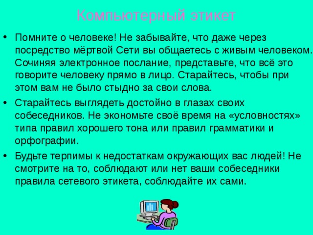 Компьютерный этикет Помните о человеке! Не забывайте, что даже через посредство мёртвой Сети вы общаетесь с живым человеком. Сочиняя электронное послание, представьте, что всё это говорите человеку прямо в лицо. Старайтесь, чтобы при этом вам не было стыдно за свои слова. Старайтесь выглядеть достойно в глазах своих собеседников. Не экономьте своё время на «условностях» типа правил хорошего тона или правил грамматики и орфографии. Будьте терпимы к недостаткам окружающих вас людей! Не смотрите на то, соблюдают или нет ваши собеседники правила сетевого этикета, соблюдайте их сами. 